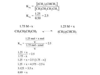 K eq =
                   (CH3 )2CHCH3 
                  CH3CH 2CH 2CH3 
                  1.25
         K eq =        = 2.5
                  0.50

  1.75 M - x                          1.25 M + x
CH3CH2CH2CH3                         (CH3)2CHCH3

        1.25 mol + x mol
 K eq =         V           = 2.5
        1.75 mol - xmol
                V
 1.25 + x
           = 2.5
 1.75 - x
 1.25 + x = 2.5 1.75 - x 
 1.25 + x = 4.375 - 2.5 x
 3.125 = 3.5 x
 0.89 = x
 