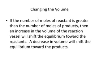 Changing the Volume

• If the number of moles of reactant is greater
  than the number of moles of products, then
  an increase in the volume of the reaction
  vessel will shift the equilibrium toward the
  reactants. A decrease in volume will shift the
  equilibrium toward the products.
 