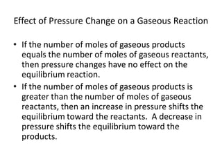 Effect of Pressure Change on a Gaseous Reaction

• If the number of moles of gaseous products
  equals the number of moles of gaseous reactants,
  then pressure changes have no effect on the
  equilibrium reaction.
• If the number of moles of gaseous products is
  greater than the number of moles of gaseous
  reactants, then an increase in pressure shifts the
  equilibrium toward the reactants. A decrease in
  pressure shifts the equilibrium toward the
  products.
 