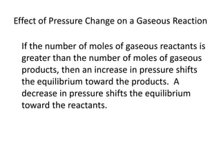 Effect of Pressure Change on a Gaseous Reaction

 If the number of moles of gaseous reactants is
 greater than the number of moles of gaseous
 products, then an increase in pressure shifts
 the equilibrium toward the products. A
 decrease in pressure shifts the equilibrium
 toward the reactants.
 