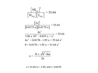 2
      HI(g) 
                     = 55.64
   H 2(g)   I2(g) 
                  

        2x 
              2

                          = 55.64
0.0175-x 0.0175-x 
             4x 2
          -4             2
                           = 55.64
3.06 x 10 - 0.035 x + x
4x 2 = 0.0170 - 1.95 x + 55.64 x 2
0 = 0.0170 - 1.95 x + 51.64 x 2


      -b ± b2 -4ac
   x=
           2a

 a = 51.64; b = -1.95; and c = 0.0170
 