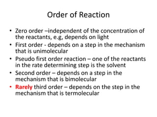 Order of ReactionZero order –independent of the concentration of the reactants, e.g, depends on lightFirst order - depends on a step in the mechanism that is unimolecularPseudo first order reaction – one of the reactants in the rate determining step is the solventSecond order – depends on a step in the mechanism that is bimolecularRarely third order – depends on the step in the mechanism that is termolecular