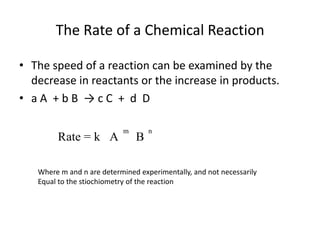 The Rate of a Chemical ReactionThe speed of a reaction can be examined by the decrease in reactants or the increase in products.a A  + b B  -> c C  +  d  DWhere m and n are determined experimentally, and not necessarilyEqual to the stiochiometry of the reaction
