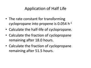 Application of Half LifeThe rate constant for transforming cyclopropane into propene is 0.054 h-1Calculate the half-life of cyclopropane.Calculate the fraction of cyclopropane remaining after 18.0 hours.Calculate the fraction of cyclopropane remaining after 51.5 hours.