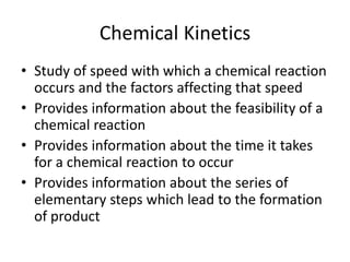 Chemical Kinetics
• Study of speed with which a chemical reaction
  occurs and the factors affecting that speed
• Provides information about the feasibility of a
  chemical reaction
• Provides information about the time it takes
  for a chemical reaction to occur
• Provides information about the series of
  elementary steps which lead to the formation
  of product
 
