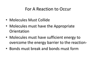 For A Reaction to Occur

• Molecules Must Collide
• Molecules must have the Appropriate
  Orientation
• Molecules must have sufficient energy to
  overcome the energy barrier to the reaction-
• Bonds must break and bonds must form
 