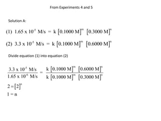 From Experiments 4 and 5


 Solution A:

(1) 1.65 x 10 M/s = k 0.1000 M                  0.3000 M
                 -5                           m             n




(2) 3.3 x 10-5 M/s = k 0.1000 M                 0.6000 M
                                             m              n



 Divide equation (1) into equation (2)


                        k  0.1000 M        0.6000 M 
            -5                           m              n
 3.3 x 10 M/s
              =
                k  0.1000 M   0.3000 M 
         -6                   m            n
1.65 x 10 M/s

2   2
        n


1=n
 
