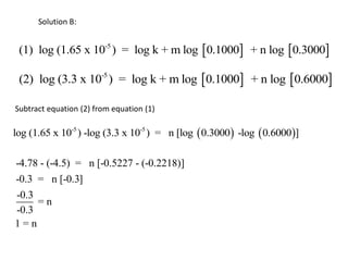 Solution B:


 (1) log (1.65 x 10-5 ) = log k + m log 0.1000 + n log 0.3000

 (2) log (3.3 x 10-5 ) = log k + m log 0.1000 + n log 0.6000

Subtract equation (2) from equation (1)

log (1.65 x 10-5 ) -log (3.3 x 10-5 ) = n [log  0.3000 -log  0.6000]

-4.78 - (-4.5) = n [-0.5227 - (-0.2218)]
-0.3 = n [-0.3]
-0.3
     =n
-0.3
1=n
 
