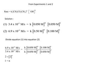 From Experiments 1 and 2

                                      n
Rate = k [CH3CO2CH3 ]  m
                            - OH 
                                 

Solution :

(1) 3.4 x 10 M/s = k 0.050 M                    0.050 M
                 -4                           m               n




(2) 6.9 x 10-4 M/s = k 0.50 M                   0.100 M
                                              m           n




 Divide equation (1) into equation (2)


                      k  0.050 M   0.100 M 
            -4                            m         n
 6.9 x 10 M/s
              =
                      k  0.050 M   0.050 M 
         -5                        m           n
 3.4 x 10 M/s

 2   2
        n


1=n
 