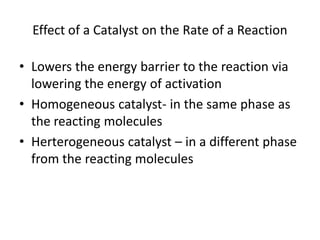 Effect of a Catalyst on the Rate of a Reaction

• Lowers the energy barrier to the reaction via
  lowering the energy of activation
• Homogeneous catalyst- in the same phase as
  the reacting molecules
• Herterogeneous catalyst – in a different phase
  from the reacting molecules
 