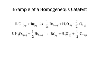 Example of a Homogeneous Catalyst

                         1                      1
1. H 2O2 (aq) + Br-
                    
                 (aq)      Br2 (aq) + H 2O (l) + O 2 (g)
                         2                      2
                 1                              1
2. H 2O2 (aq) + Br2 (aq)  Br(aq) + H 2O (l) + O 2 (g)
                               -

                 2                              2
 