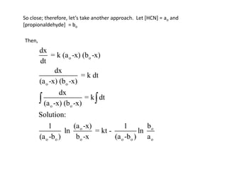 So close; therefore, let’s take another approach. Let [HCN] = ao and
[propionaldehyde] = bo

Then,
        dx
              = k (a o -x) (b o -x)
        dt
               dx
                          = k dt
        (a o -x) (b o -x)
                 dx
         (a o -x) (bo -x) = k  dt
        Solution:
            1         (a o -x)            1         bo
                   ln          = kt -            ln
        (a o -bo )     b o -x         (a o -b o ) a o
 