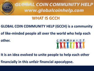 GLOBAL COIN COMMUNITY HELP (GCCH) is a community
of like-minded people all over the world who help each
other.
It is an idea evolved to unite people to help each other
financially in this unfair financial apocalypse.
 