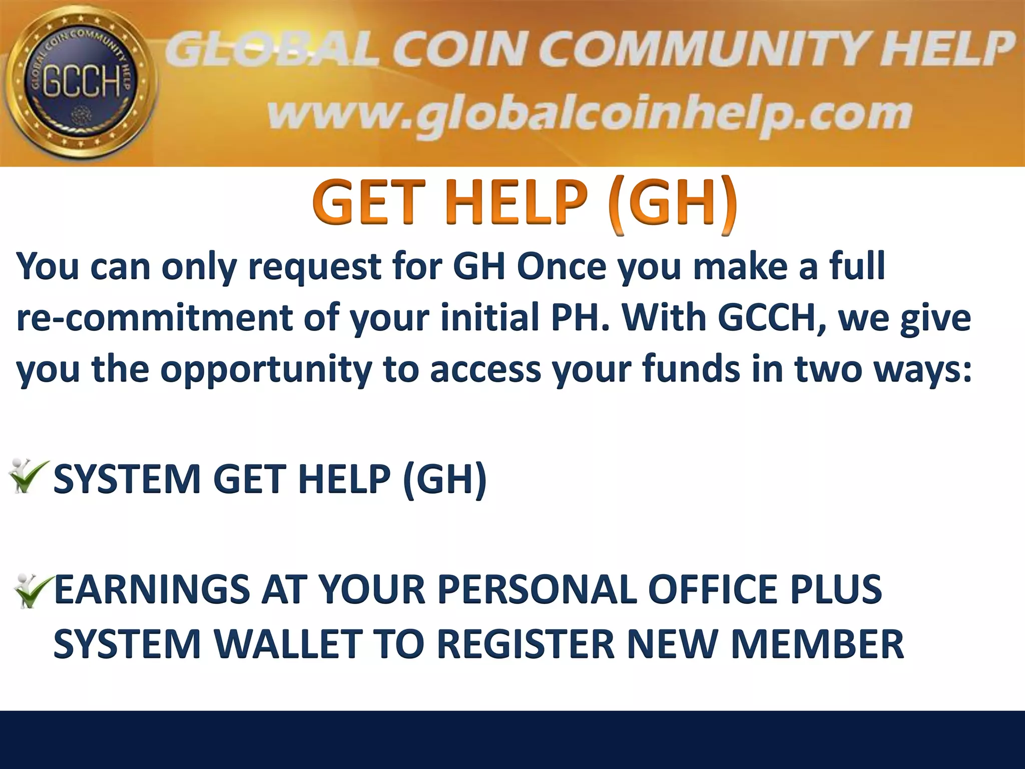 You can only request for GH Once you make a full
re-commitment of your initial PH. With GCCH, we give
you the opportunity to access your funds in two ways:
SYSTEM GET HELP (GH)
EARNINGS AT YOUR PERSONAL OFFICE PLUS
SYSTEM WALLET TO REGISTER NEW MEMBER
 
