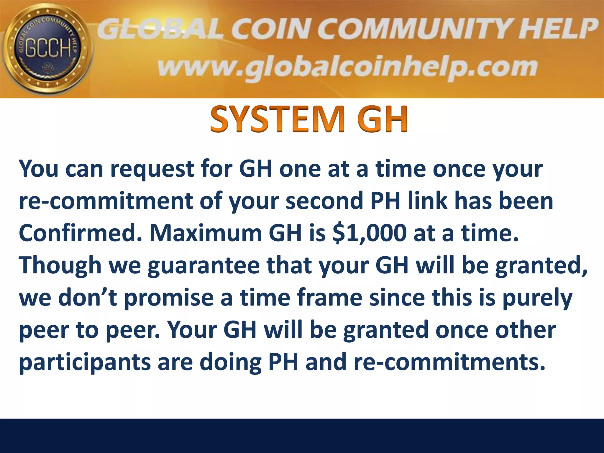 You can request for GH one at a time once your
re-commitment of your second PH link has been
Confirmed. Maximum GH is $1,000 at a time.
Though we guarantee that your GH will be granted,
we don’t promise a time frame since this is purely
peer to peer. Your GH will be granted once other
participants are doing PH and re-commitments.
 