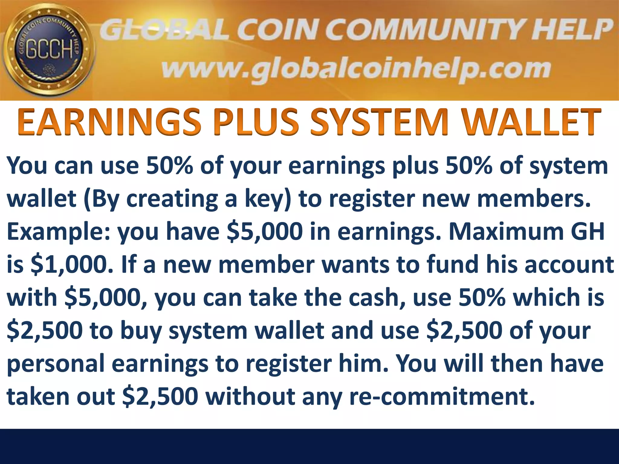You can use 50% of your earnings plus 50% of system
wallet (By creating a key) to register new members.
Example: you have $5,000 in earnings. Maximum GH
is $1,000. If a new member wants to fund his account
with $5,000, you can take the cash, use 50% which is
$2,500 to buy system wallet and use $2,500 of your
personal earnings to register him. You will then have
taken out $2,500 without any re-commitment.
 