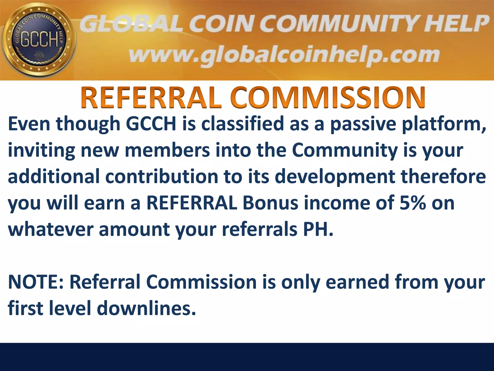 Even though GCCH is classified as a passive platform,
inviting new members into the Community is your
additional contribution to its development therefore
you will earn a REFERRAL Bonus income of 5% on
whatever amount your referrals PH.
NOTE: Referral Commission is only earned from your
first level downlines.
 