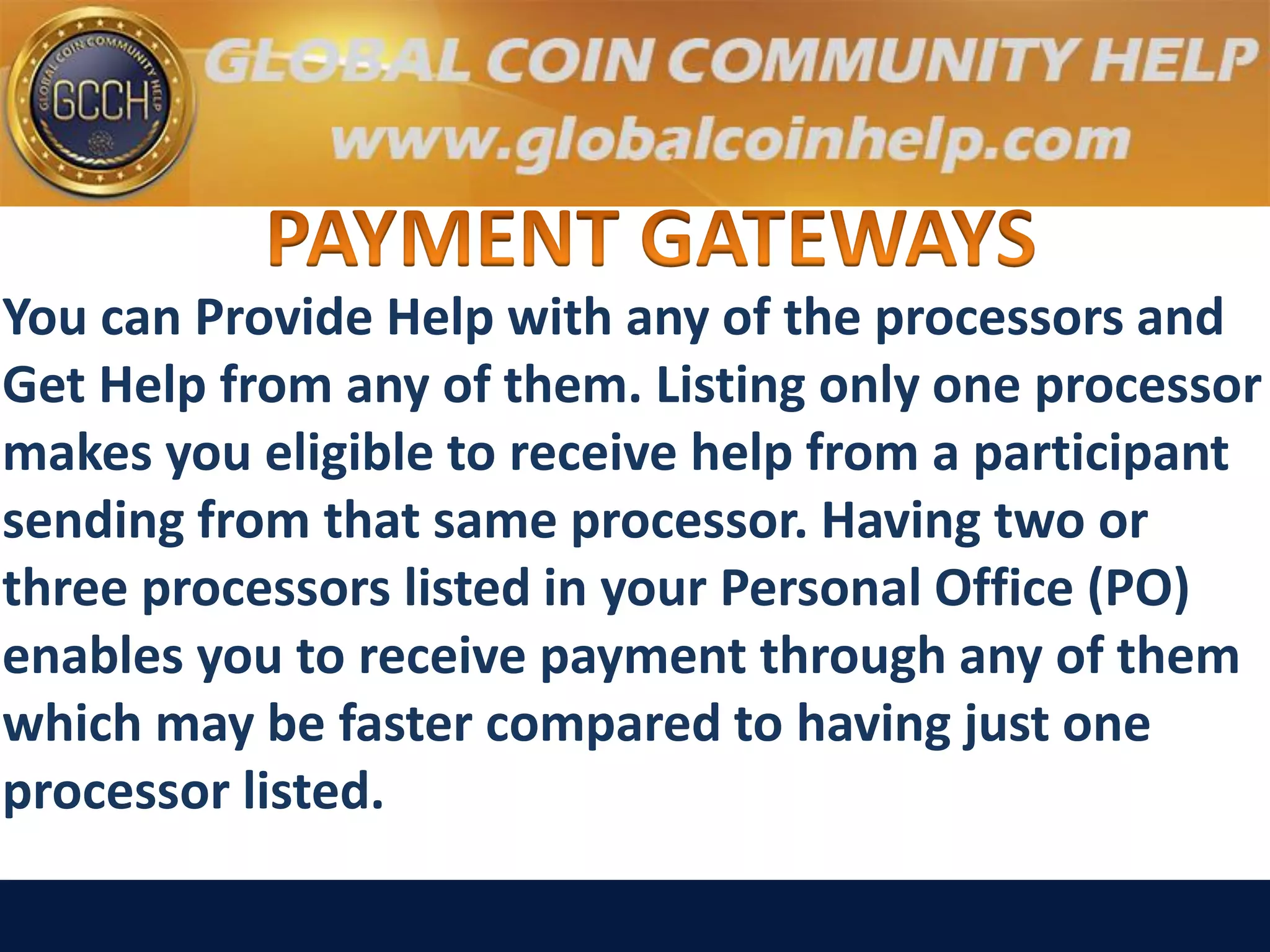 You can Provide Help with any of the processors and
Get Help from any of them. Listing only one processor
makes you eligible to receive help from a participant
sending from that same processor. Having two or
three processors listed in your Personal Office (PO)
enables you to receive payment through any of them
which may be faster compared to having just one
processor listed.
 