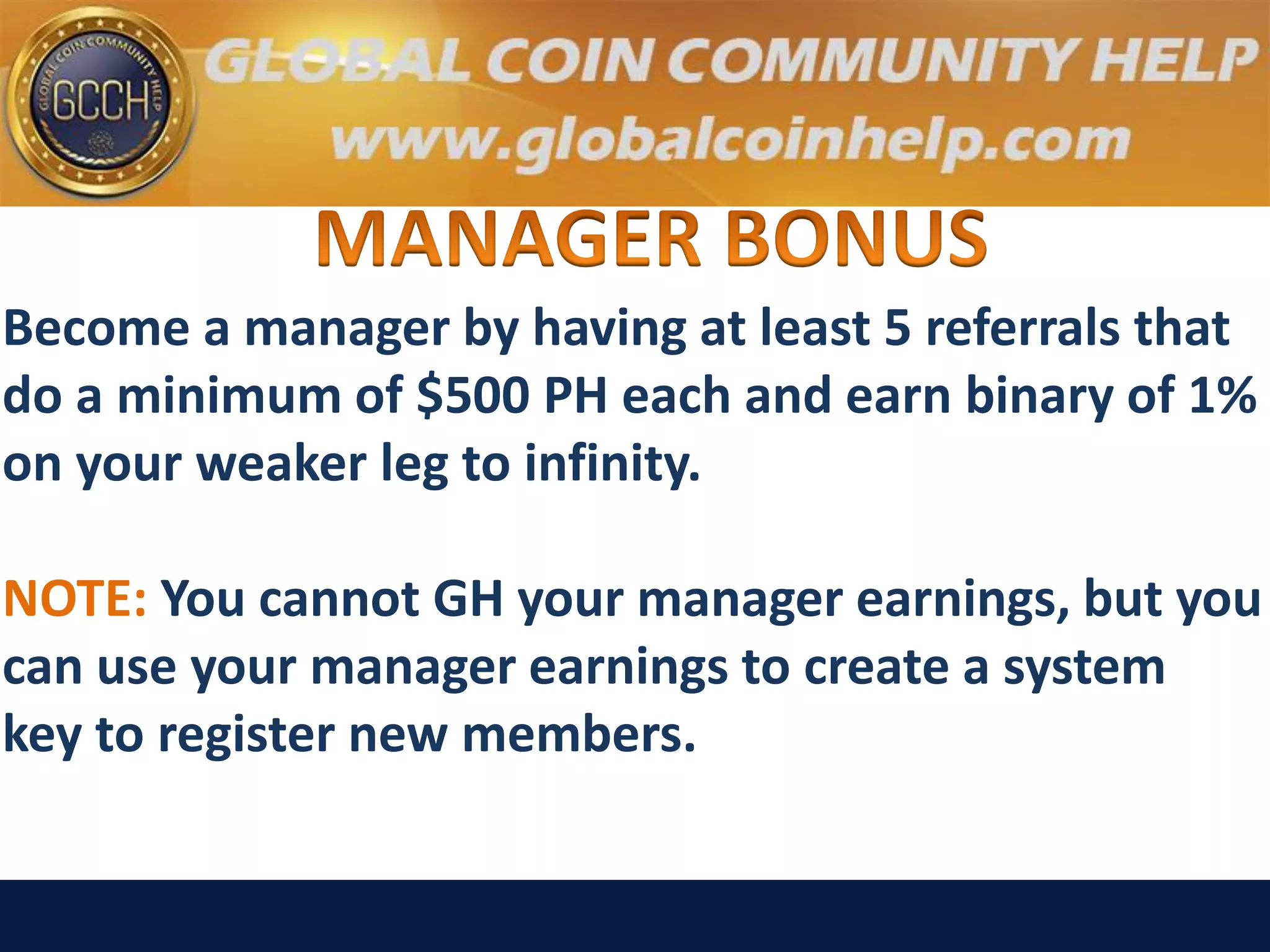 Become a manager by having at least 5 referrals that
do a minimum of $500 PH each and earn binary of 1%
on your weaker leg to infinity.
NOTE: You cannot GH your manager earnings, but you
can use your manager earnings to create a system
key to register new members.
 