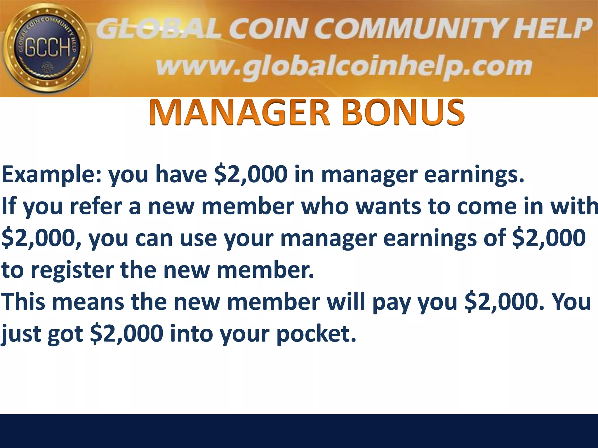 Example: you have $2,000 in manager earnings.
If you refer a new member who wants to come in with
$2,000, you can use your manager earnings of $2,000
to register the new member.
This means the new member will pay you $2,000. You
just got $2,000 into your pocket.
 