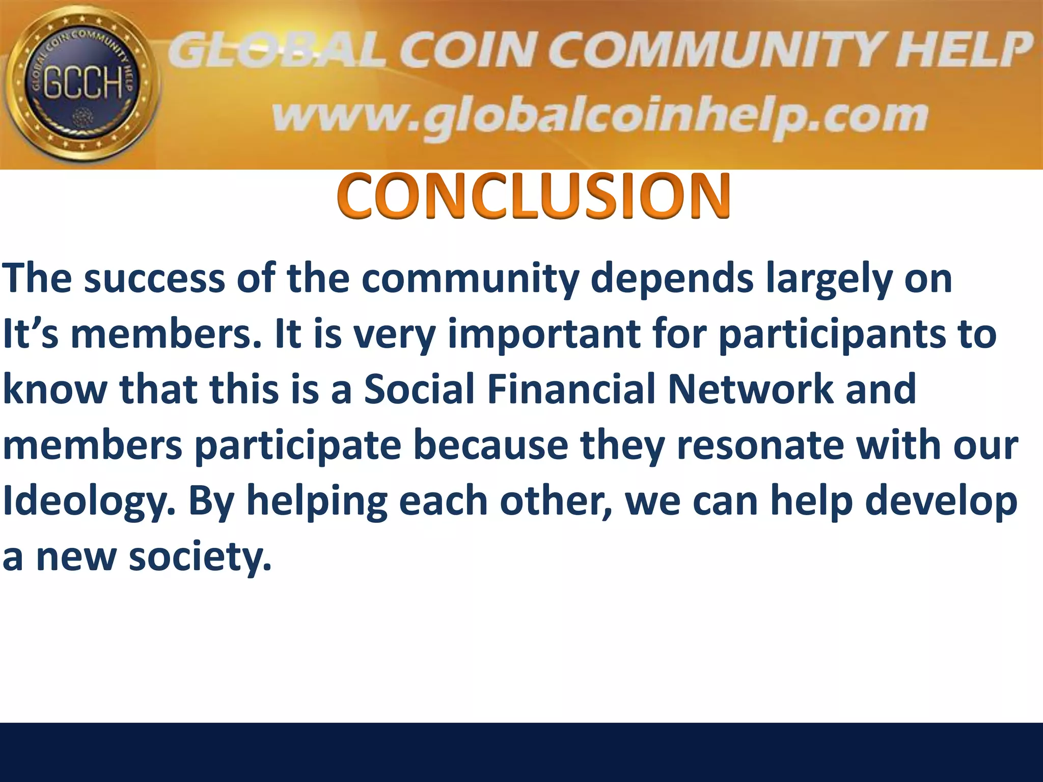 The success of the community depends largely on
It’s members. It is very important for participants to
know that this is a Social Financial Network and
members participate because they resonate with our
Ideology. By helping each other, we can help develop
a new society.
 