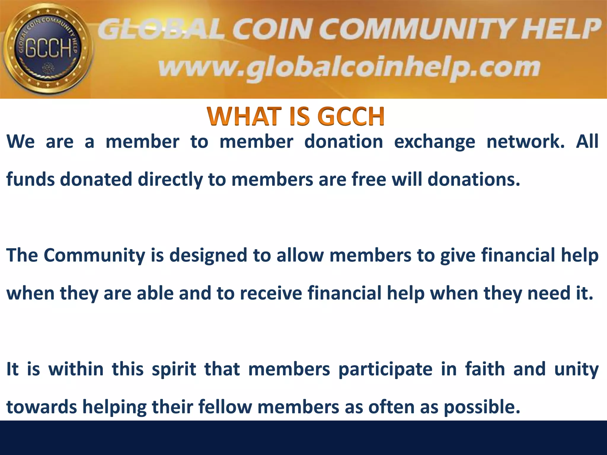 We are a member to member donation exchange network. All
funds donated directly to members are free will donations.
The Community is designed to allow members to give financial help
when they are able and to receive financial help when they need it.
It is within this spirit that members participate in faith and unity
towards helping their fellow members as often as possible.
 