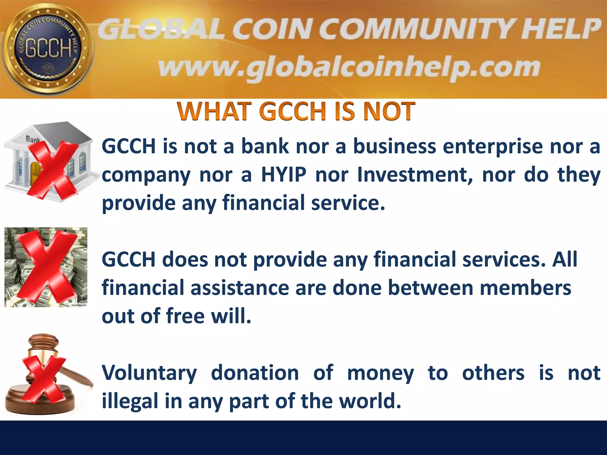 GCCH is not a bank nor a business enterprise nor a
company nor a HYIP nor Investment, nor do they
provide any financial service.
GCCH does not provide any financial services. All
financial assistance are done between members
out of free will.
Voluntary donation of money to others is not
illegal in any part of the world.
 