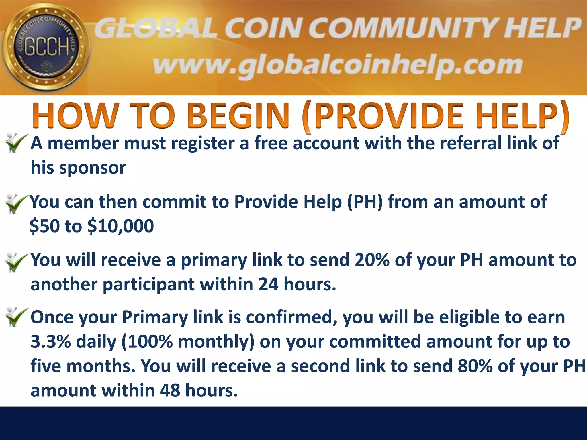 A member must register a free account with the referral link of
his sponsor
You can then commit to Provide Help (PH) from an amount of
$50 to $10,000
You will receive a primary link to send 20% of your PH amount to
another participant within 24 hours.
Once your Primary link is confirmed, you will be eligible to earn
3.3% daily (100% monthly) on your committed amount for up to
five months. You will receive a second link to send 80% of your PH
amount within 48 hours.
 