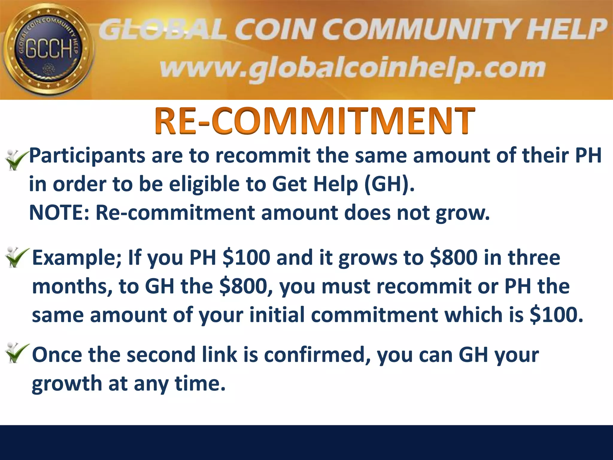 Participants are to recommit the same amount of their PH
in order to be eligible to Get Help (GH).
NOTE: Re-commitment amount does not grow.
Example; If you PH $100 and it grows to $800 in three
months, to GH the $800, you must recommit or PH the
same amount of your initial commitment which is $100.
Once the second link is confirmed, you can GH your
growth at any time.
 