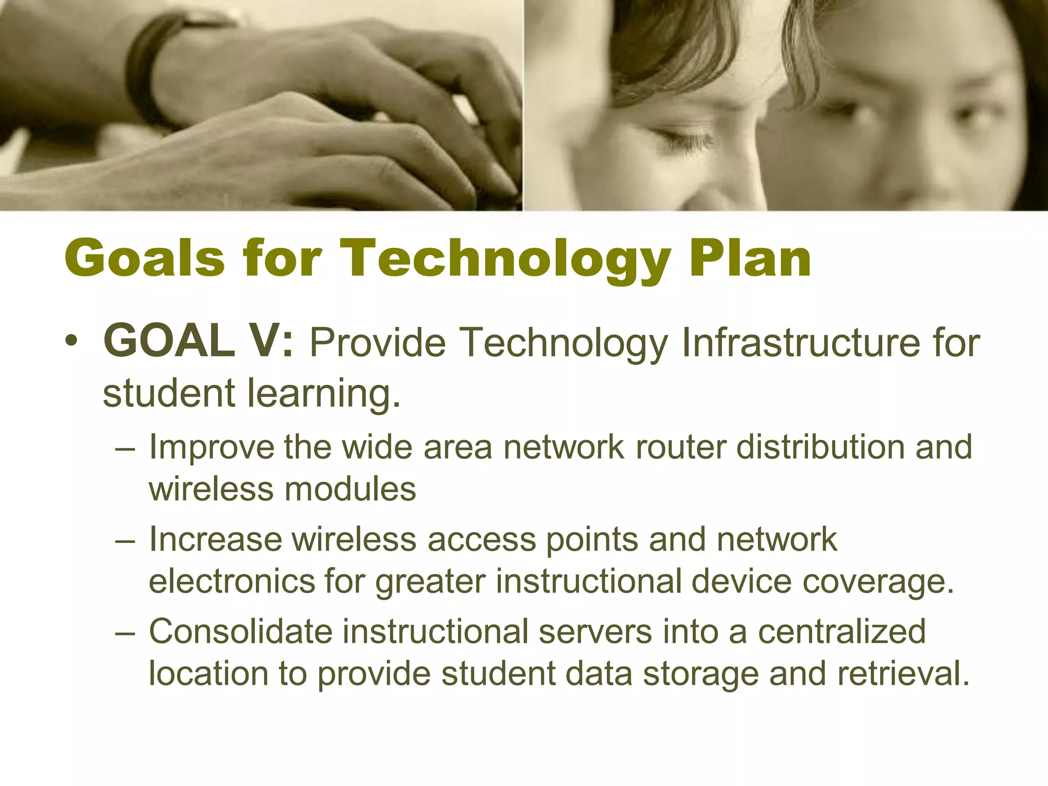 Goals for Technology Plan
• GOAL V: Provide Technology Infrastructure for
  student learning.
  – Improve the wide area network router distribution and
    wireless modules
  – Increase wireless access points and network
    electronics for greater instructional device coverage.
  – Consolidate instructional servers into a centralized
    location to provide student data storage and retrieval.
 