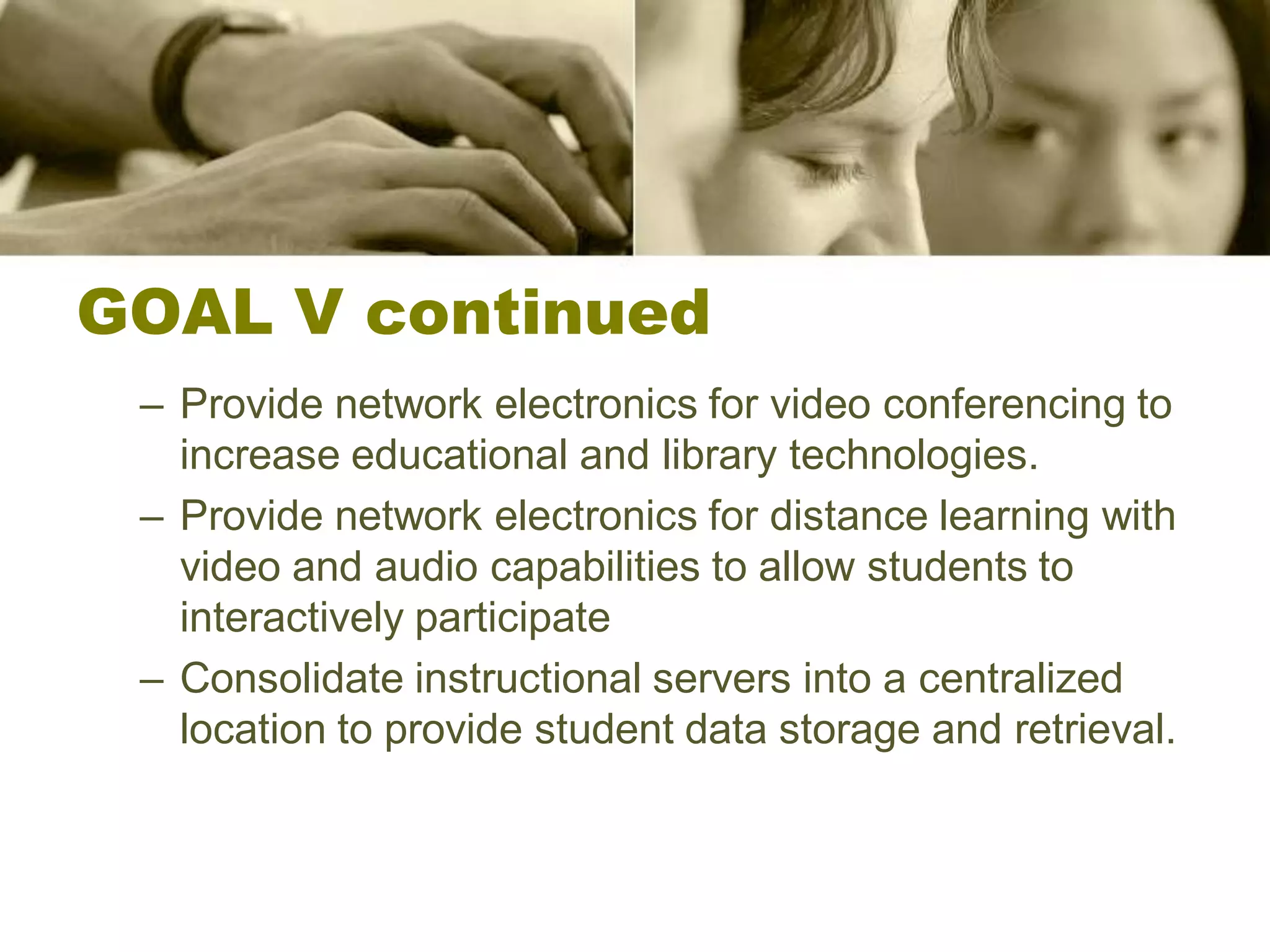 GOAL V continued
 – Provide network electronics for video conferencing to
   increase educational and library technologies.
 – Provide network electronics for distance learning with
   video and audio capabilities to allow students to
   interactively participate
 – Consolidate instructional servers into a centralized
   location to provide student data storage and retrieval.
 