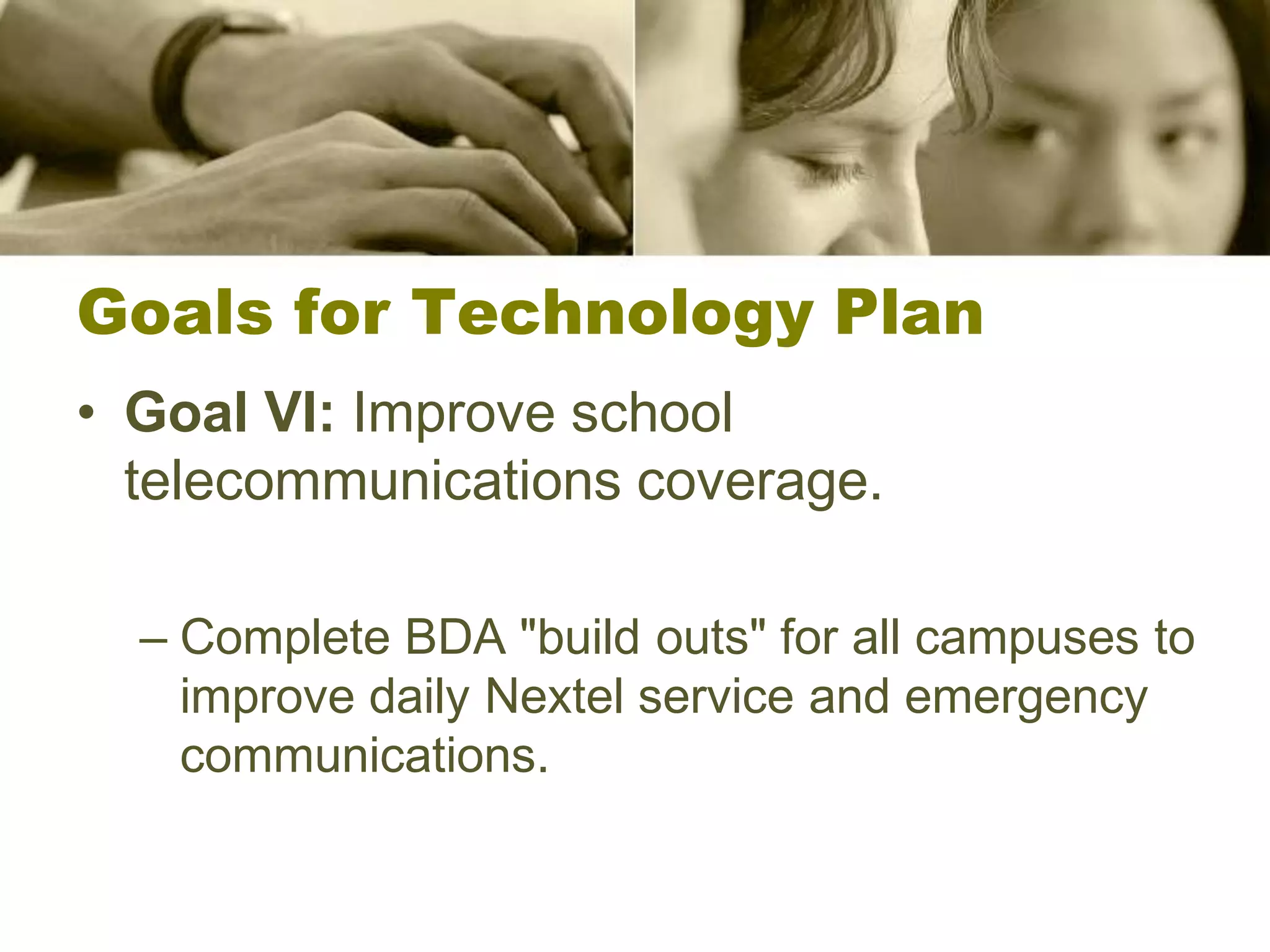 Goals for Technology Plan
• Goal VI: Improve school
  telecommunications coverage.

  – Complete BDA "build outs" for all campuses to
    improve daily Nextel service and emergency
    communications.
 