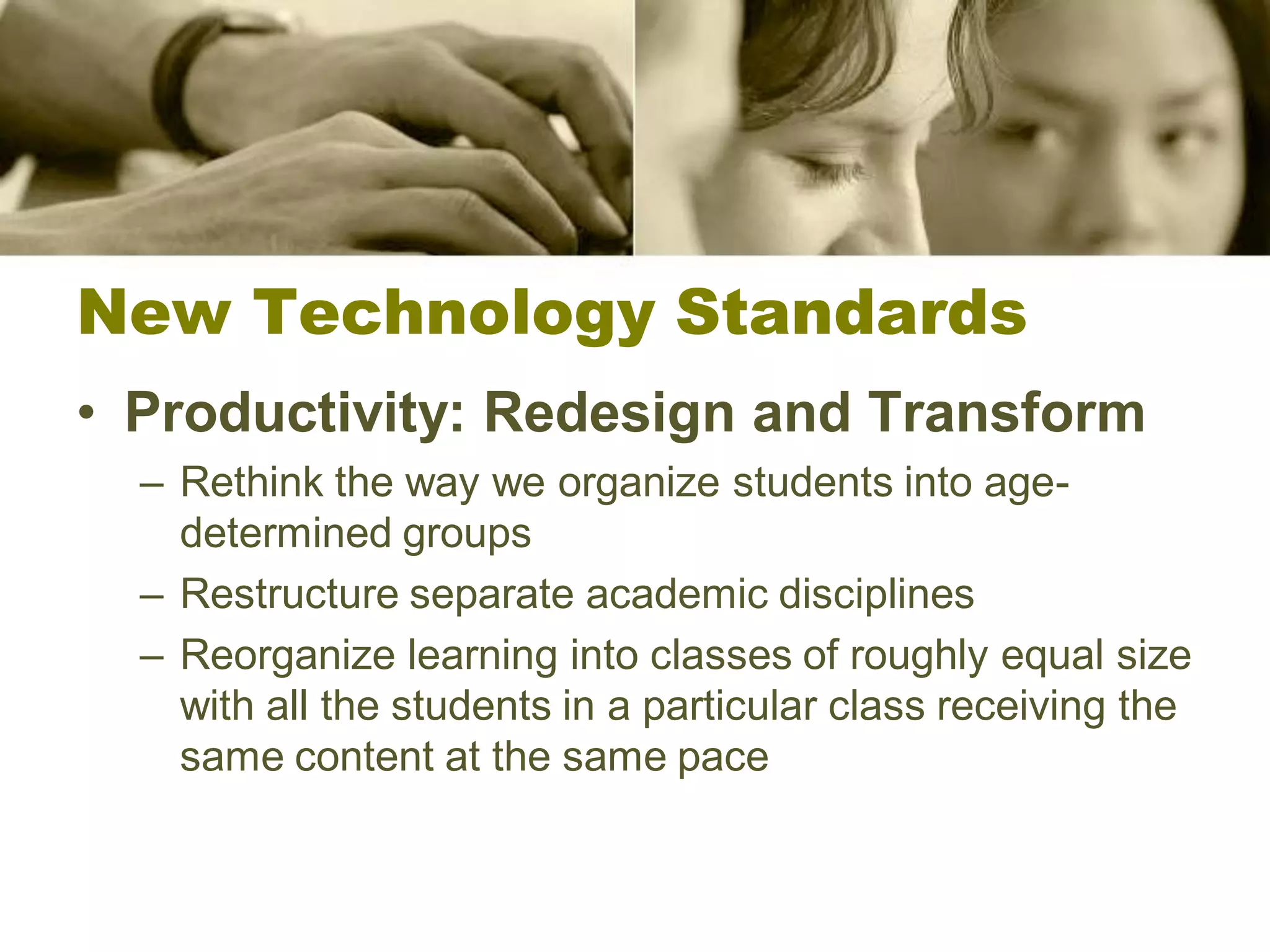 New Technology Standards
• Productivity: Redesign and Transform
  – Rethink the way we organize students into age-
    determined groups
  – Restructure separate academic disciplines
  – Reorganize learning into classes of roughly equal size
    with all the students in a particular class receiving the
    same content at the same pace
 