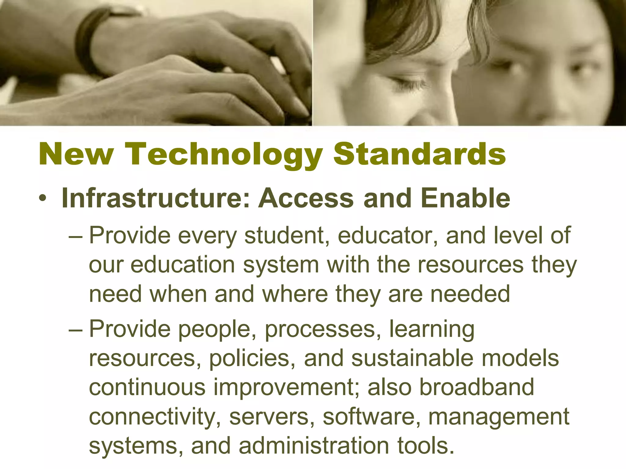 New Technology Standards
• Infrastructure: Access and Enable
  – Provide every student, educator, and level of
    our education system with the resources they
    need when and where they are needed
  – Provide people, processes, learning
    resources, policies, and sustainable models
    continuous improvement; also broadband
    connectivity, servers, software, management
    systems, and administration tools.
 
