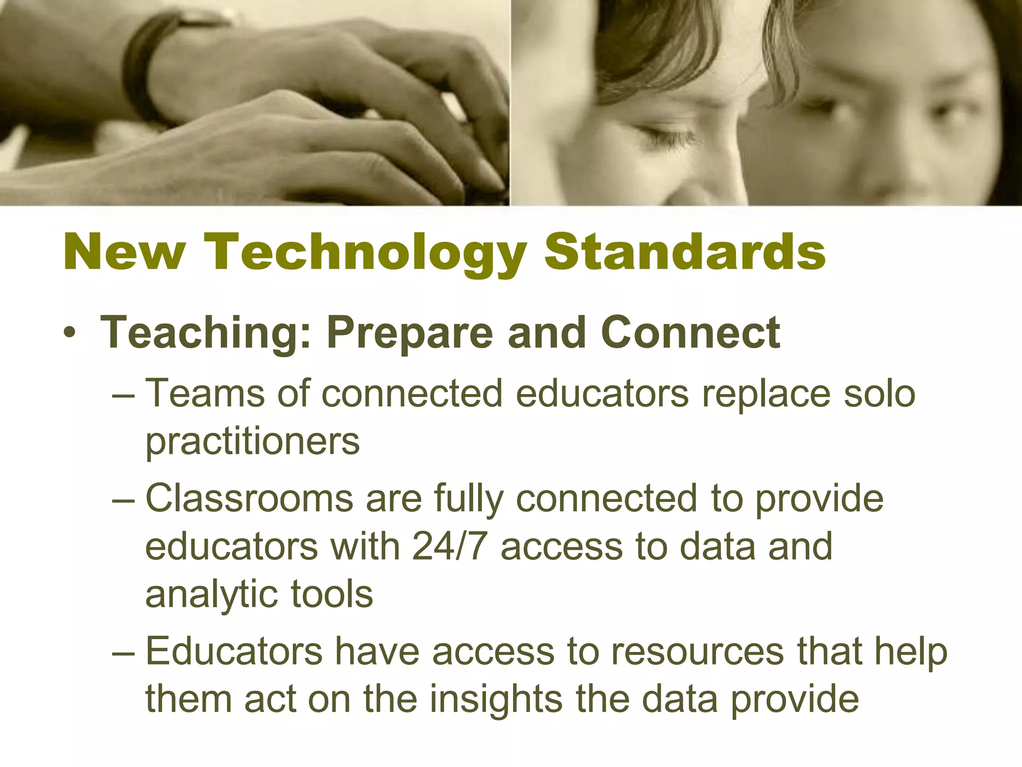 New Technology Standards
• Teaching: Prepare and Connect
  – Teams of connected educators replace solo
    practitioners
  – Classrooms are fully connected to provide
    educators with 24/7 access to data and
    analytic tools
  – Educators have access to resources that help
    them act on the insights the data provide
 