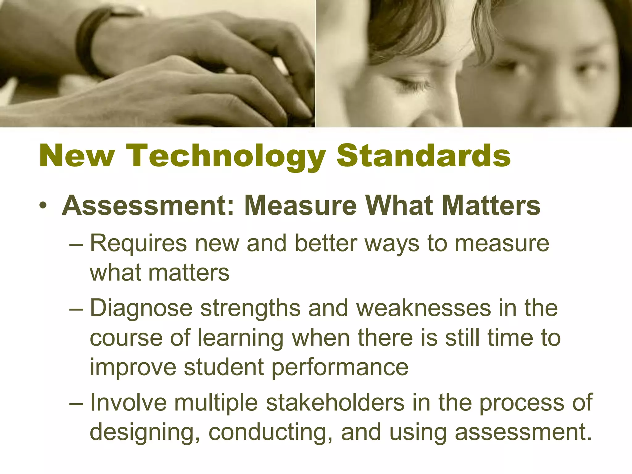 New Technology Standards
• Assessment: Measure What Matters
  – Requires new and better ways to measure
    what matters
  – Diagnose strengths and weaknesses in the
    course of learning when there is still time to
    improve student performance
  – Involve multiple stakeholders in the process of
    designing, conducting, and using assessment.
 