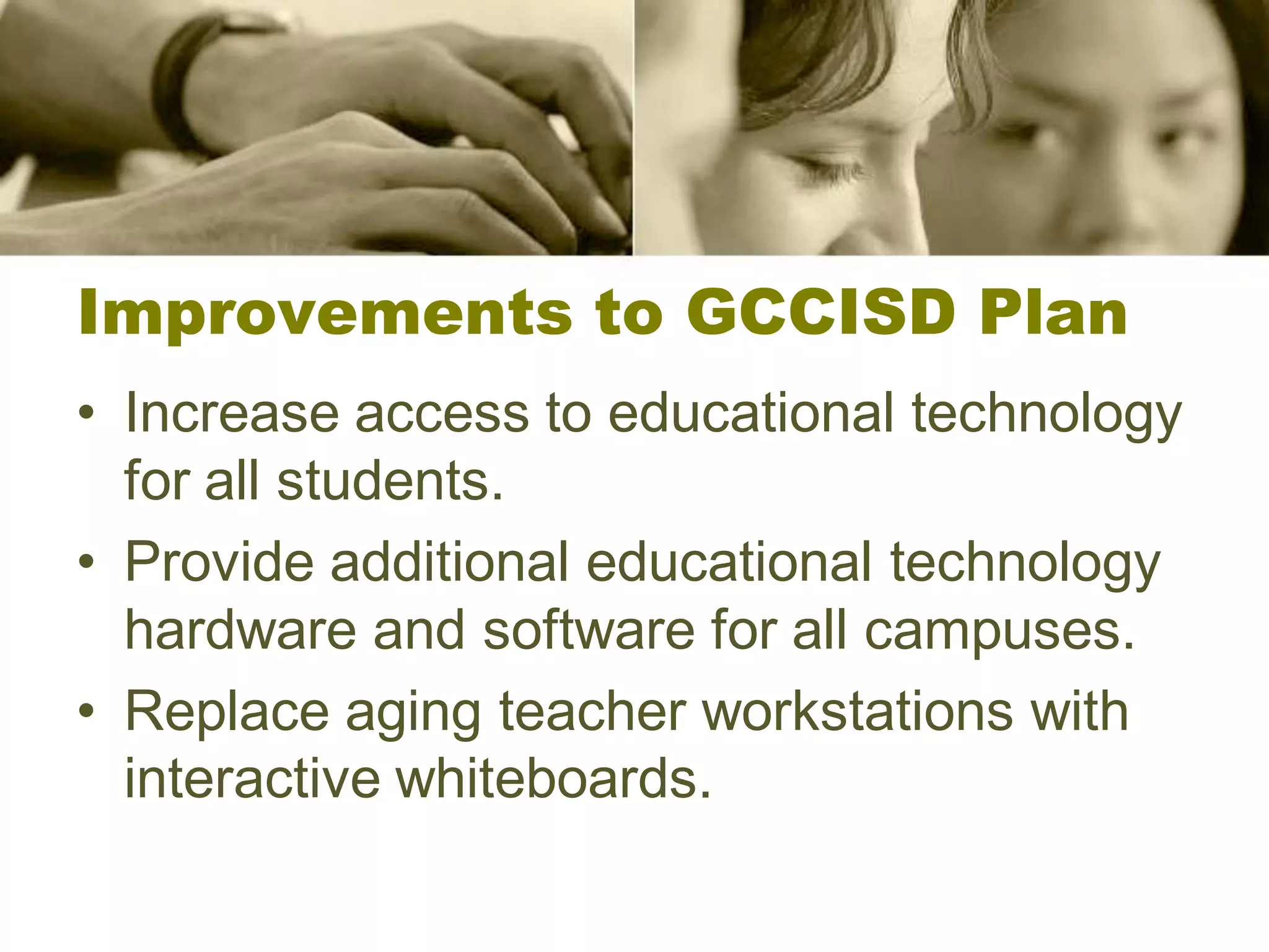 Improvements to GCCISD Plan
• Increase access to educational technology
  for all students.
• Provide additional educational technology
  hardware and software for all campuses.
• Replace aging teacher workstations with
  interactive whiteboards.
 