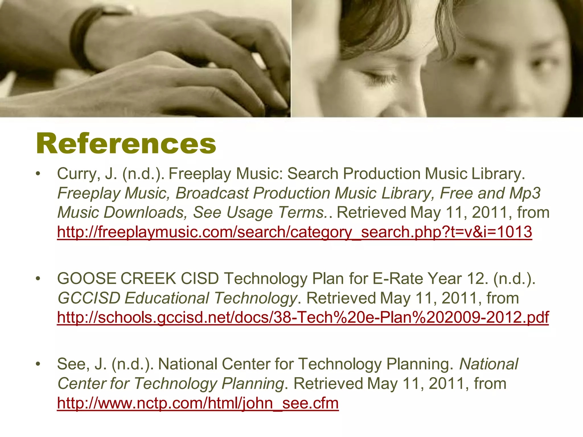 References
• Curry, J. (n.d.). Freeplay Music: Search Production Music Library.
  Freeplay Music, Broadcast Production Music Library, Free and Mp3
  Music Downloads, See Usage Terms.. Retrieved May 11, 2011, from
  http://freeplaymusic.com/search/category_search.php?t=v&i=1013

• GOOSE CREEK CISD Technology Plan for E-Rate Year 12. (n.d.).
  GCCISD Educational Technology. Retrieved May 11, 2011, from
  http://schools.gccisd.net/docs/38-Tech%20e-Plan%202009-2012.pdf

• See, J. (n.d.). National Center for Technology Planning. National
  Center for Technology Planning. Retrieved May 11, 2011, from
  http://www.nctp.com/html/john_see.cfm
 