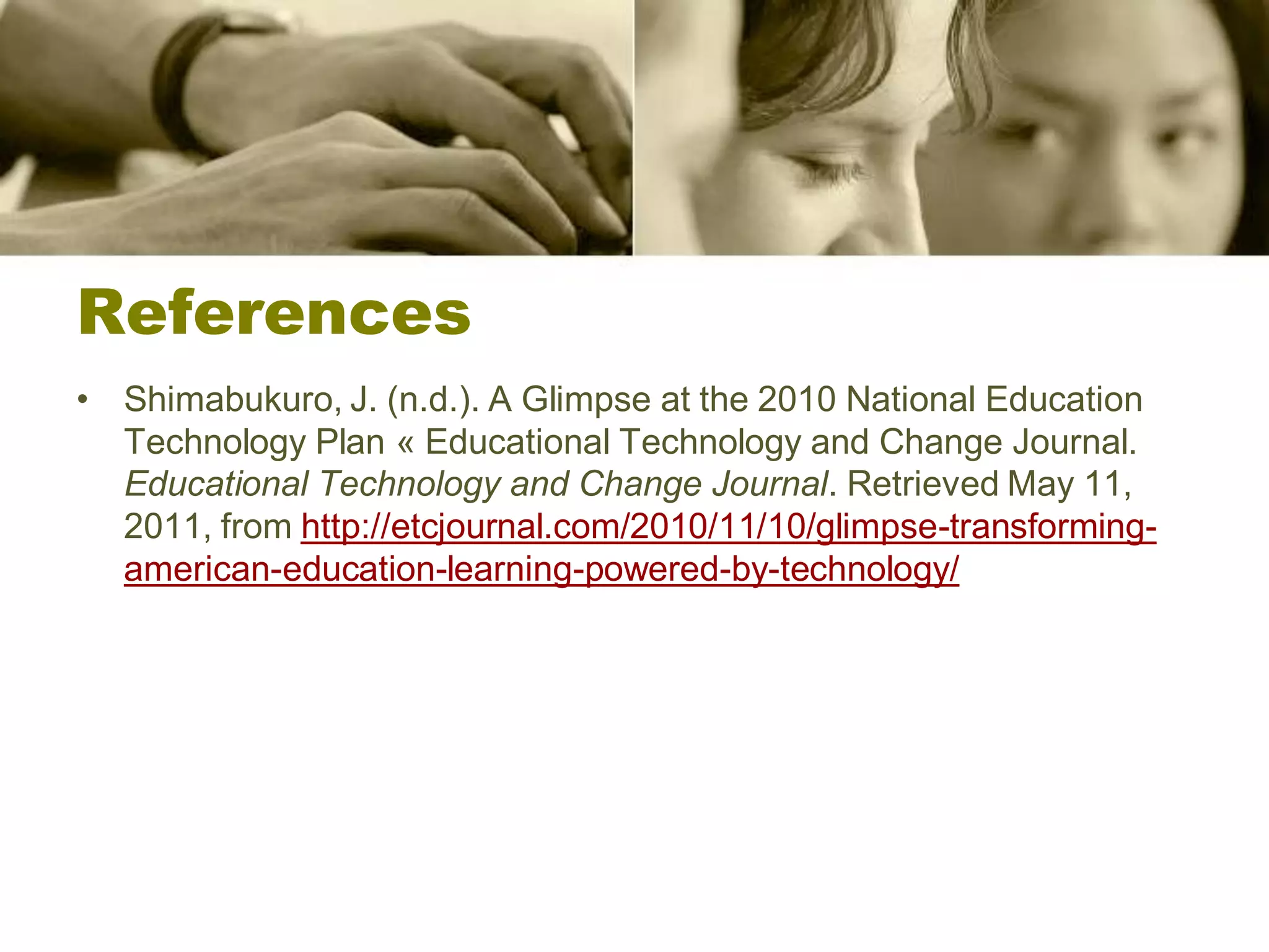 References
• Shimabukuro, J. (n.d.). A Glimpse at the 2010 National Education
  Technology Plan « Educational Technology and Change Journal.
  Educational Technology and Change Journal. Retrieved May 11,
  2011, from http://etcjournal.com/2010/11/10/glimpse-transforming-
  american-education-learning-powered-by-technology/
 