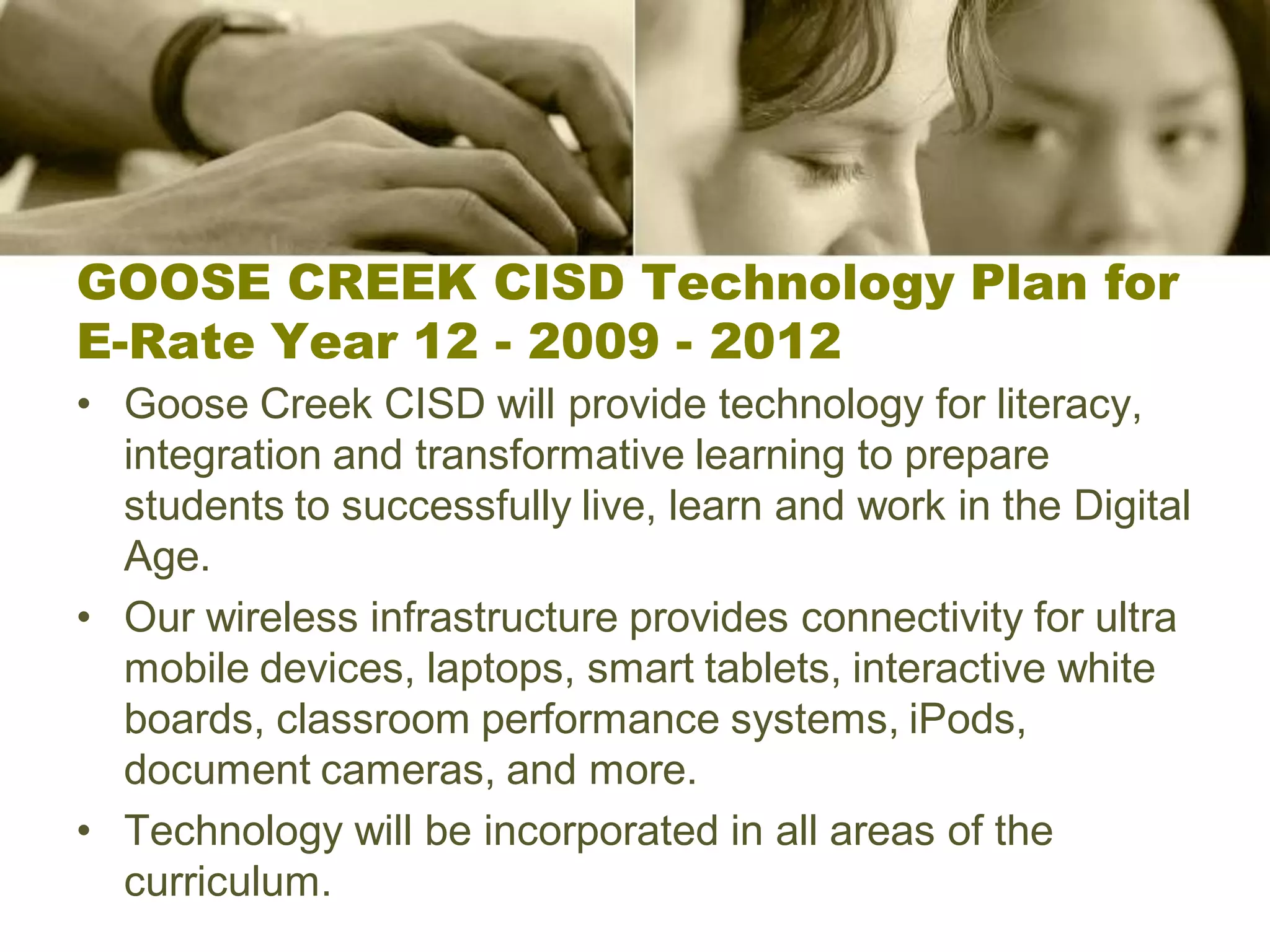 GOOSE CREEK CISD Technology Plan for
E-Rate Year 12 - 2009 - 2012
• Goose Creek CISD will provide technology for literacy,
  integration and transformative learning to prepare
  students to successfully live, learn and work in the Digital
  Age.
• Our wireless infrastructure provides connectivity for ultra
  mobile devices, laptops, smart tablets, interactive white
  boards, classroom performance systems, iPods,
  document cameras, and more.
• Technology will be incorporated in all areas of the
  curriculum.
 