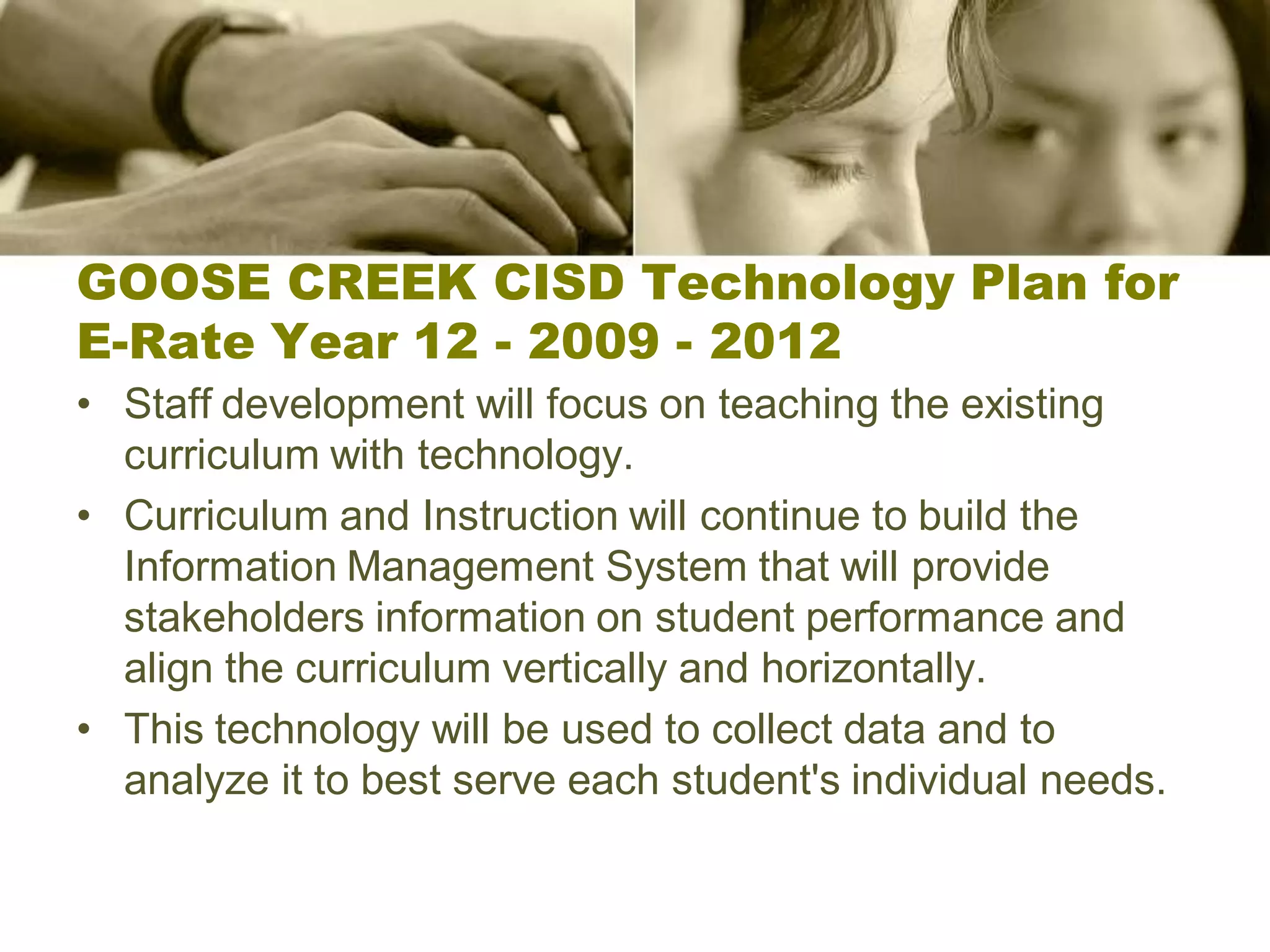 GOOSE CREEK CISD Technology Plan for
E-Rate Year 12 - 2009 - 2012
• Staff development will focus on teaching the existing
  curriculum with technology.
• Curriculum and Instruction will continue to build the
  Information Management System that will provide
  stakeholders information on student performance and
  align the curriculum vertically and horizontally.
• This technology will be used to collect data and to
  analyze it to best serve each student's individual needs.
 