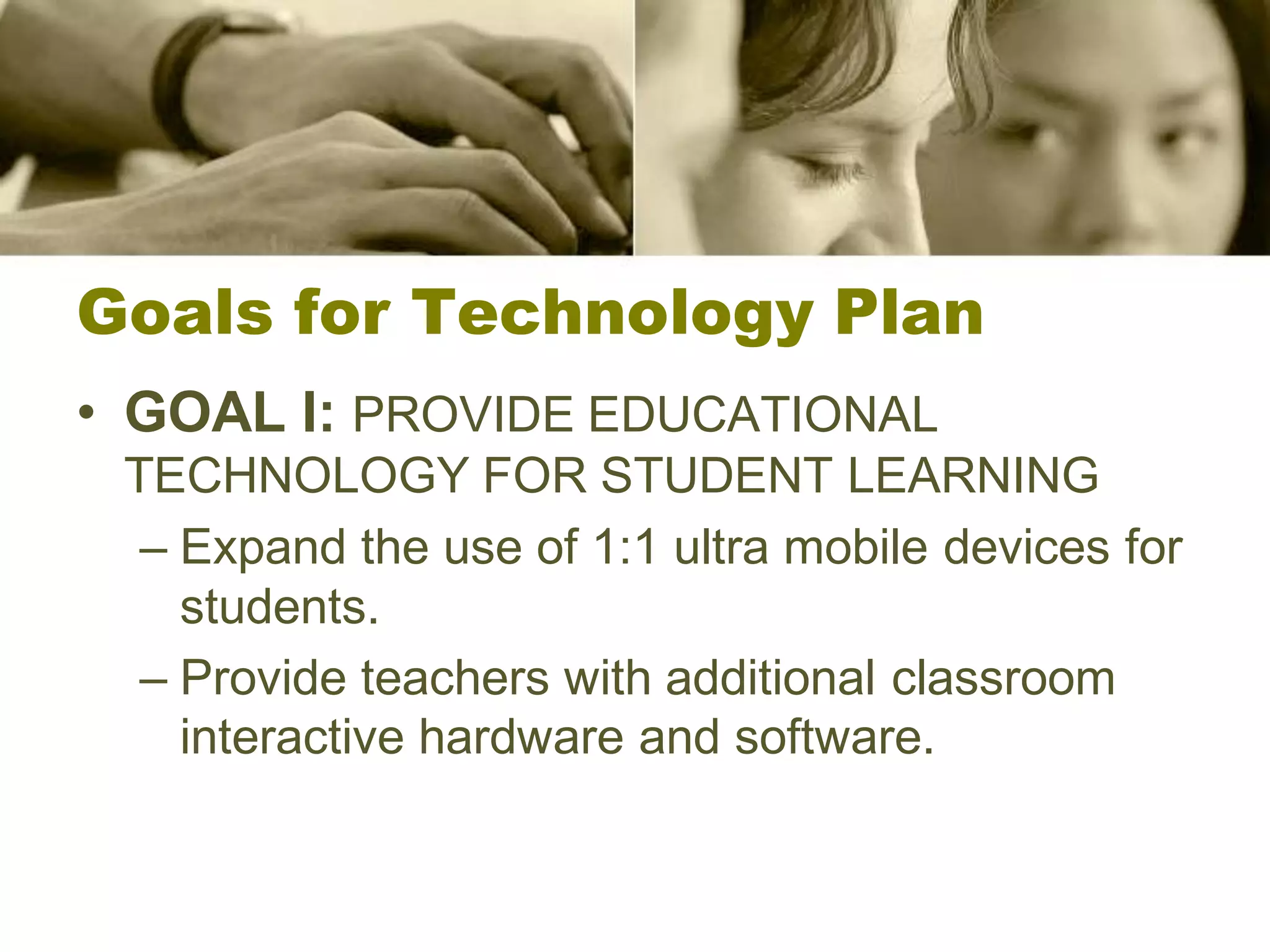 Goals for Technology Plan
• GOAL I: PROVIDE EDUCATIONAL
 TECHNOLOGY FOR STUDENT LEARNING
  – Expand the use of 1:1 ultra mobile devices for
    students.
  – Provide teachers with additional classroom
    interactive hardware and software.
 