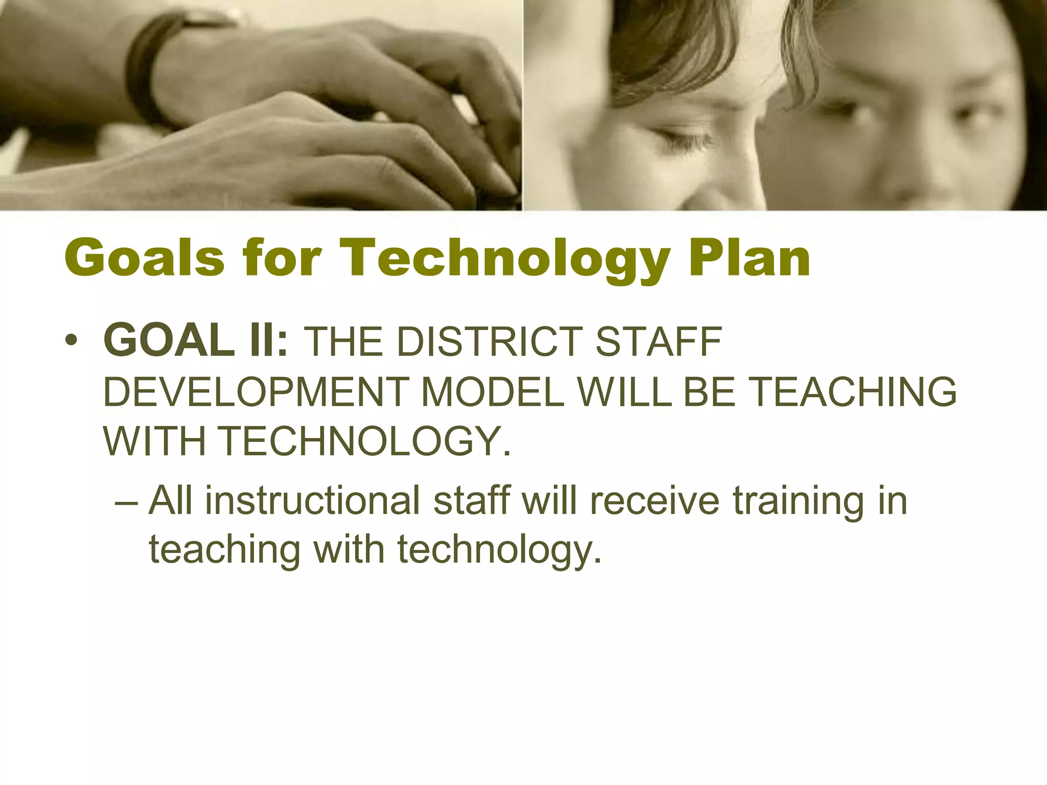 Goals for Technology Plan
• GOAL II: THE DISTRICT STAFF
 DEVELOPMENT MODEL WILL BE TEACHING
 WITH TECHNOLOGY.
 – All instructional staff will receive training in
   teaching with technology.
 