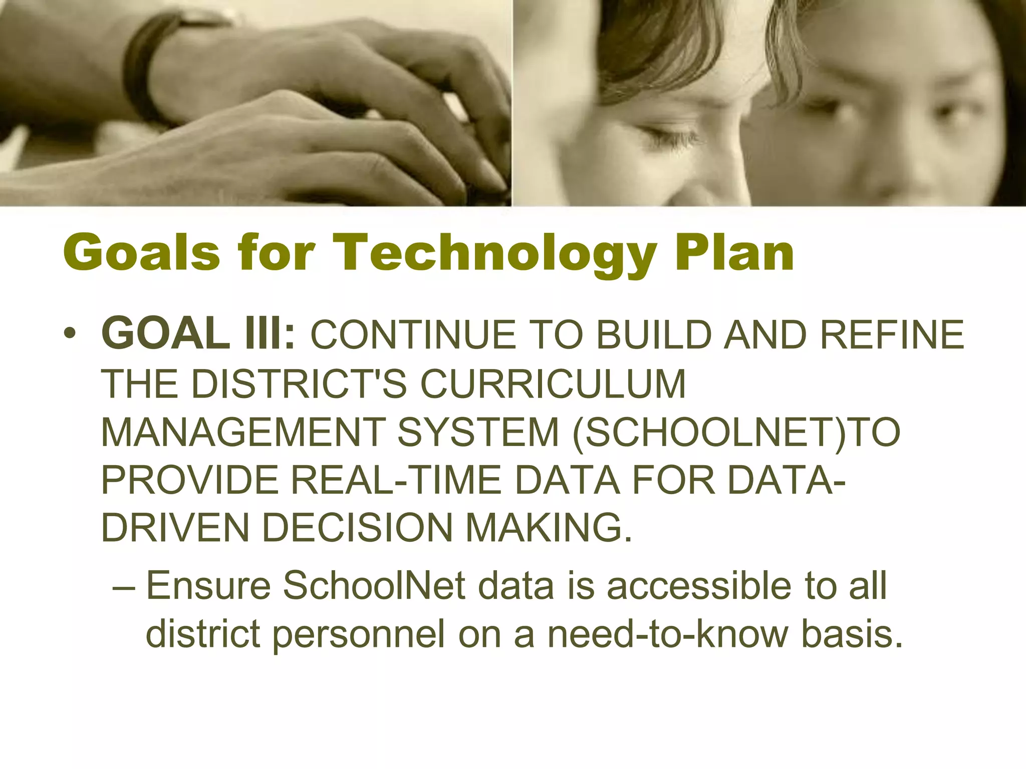 Goals for Technology Plan
• GOAL III: CONTINUE TO BUILD AND REFINE
 THE DISTRICT'S CURRICULUM
 MANAGEMENT SYSTEM (SCHOOLNET)TO
 PROVIDE REAL-TIME DATA FOR DATA-
 DRIVEN DECISION MAKING.
  – Ensure SchoolNet data is accessible to all
    district personnel on a need-to-know basis.
 
