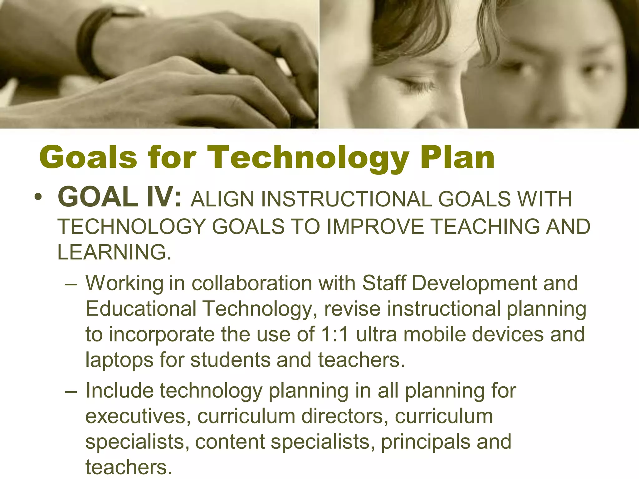 Goals for Technology Plan
• GOAL IV: ALIGN INSTRUCTIONAL GOALS WITH
 TECHNOLOGY GOALS TO IMPROVE TEACHING AND
 LEARNING.
  – Working in collaboration with Staff Development and
    Educational Technology, revise instructional planning
    to incorporate the use of 1:1 ultra mobile devices and
    laptops for students and teachers.
  – Include technology planning in all planning for
    executives, curriculum directors, curriculum
    specialists, content specialists, principals and
    teachers.
 