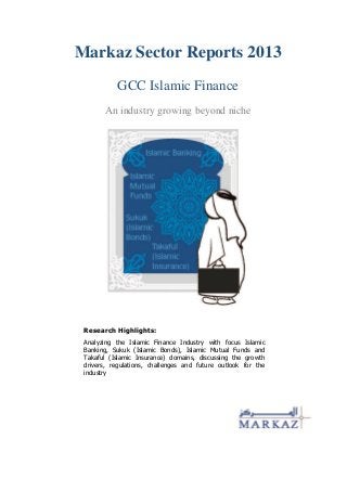 Markaz Sector Reports 2013
GCC Islamic Finance
An industry growing beyond niche
Research Highlights:
Analyzing the Islamic Finance Industry with focus Islamic
Banking, Sukuk (Islamic Bonds), Islamic Mutual Funds and
Takaful (Islamic Insurance) domains, discussing the growth
drivers, regulations, challenges and future outlook for the
industry
 