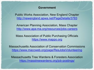 Government
Public Works Association, New England Chapter
http://newengland.apwa.net/PageDetails/3783
American Planning Association, Mass Chapter
http://www.apa-ma.org/resources/jobs-careers
Mass Association of Public Purchasing Officials
https://www.mappo.org
Massachusetts Association of Conservation Commissions
https://www.maccweb.org/page/ResJobsVolunteering
Massachusetts Tree Wardens & Foresters Association
https://masstreewardens.org/job-postings/
 