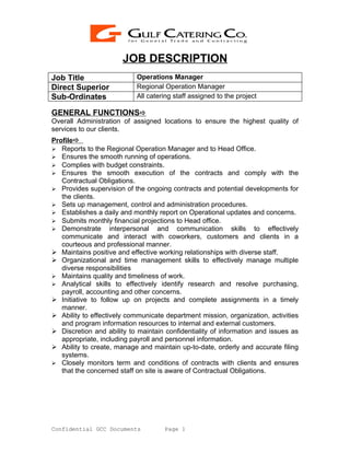 JOB DESCRIPTION
Job Title                  Operations Manager
Direct Superior            Regional Operation Manager
Sub-Ordinates              All catering staff assigned to the project

GENERAL FUNCTIONS
Overall Administration of assigned locations to ensure the highest quality of
services to our clients.
Profile
 Reports to the Regional Operation Manager and to Head Office.
 Ensures the smooth running of operations.
 Complies with budget constraints.
 Ensures the smooth execution of the contracts and comply with the
   Contractual Obligations.
 Provides supervision of the ongoing contracts and potential developments for
   the clients.
 Sets up management, control and administration procedures.
 Establishes a daily and monthly report on Operational updates and concerns.
 Submits monthly financial projections to Head office.
 Demonstrate interpersonal and communication skills to effectively
   communicate and interact with coworkers, customers and clients in a
   courteous and professional manner.
 Maintains positive and effective working relationships with diverse staff.
 Organizational and time management skills to effectively manage multiple
   diverse responsibilities
 Maintains quality and timeliness of work.
 Analytical skills to effectively identify research and resolve purchasing,
   payroll, accounting and other concerns.
 Initiative to follow up on projects and complete assignments in a timely
   manner.
 Ability to effectively communicate department mission, organization, activities
   and program information resources to internal and external customers.
 Discretion and ability to maintain confidentiality of information and issues as
   appropriate, including payroll and personnel information.
 Ability to create, manage and maintain up-to-date, orderly and accurate filing
   systems.
 Closely monitors term and conditions of contracts with clients and ensures
   that the concerned staff on site is aware of Contractual Obligations.




Confidential GCC Documents           Page 1
 