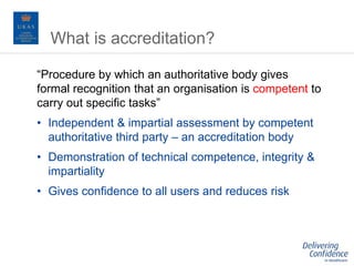 “Procedure by which an authoritative body gives
formal recognition that an organisation is competent to
carry out specific tasks”
• Independent & impartial assessment by competent
authoritative third party – an accreditation body
• Demonstration of technical competence, integrity &
impartiality
• Gives confidence to all users and reduces risk
What is accreditation?
 
