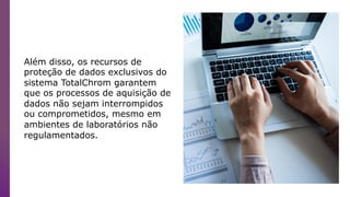 Além disso, os recursos de
proteção de dados exclusivos do
sistema TotalChrom garantem
que os processos de aquisição de
dados não sejam interrompidos
ou comprometidos, mesmo em
ambientes de laboratórios não
regulamentados.
 